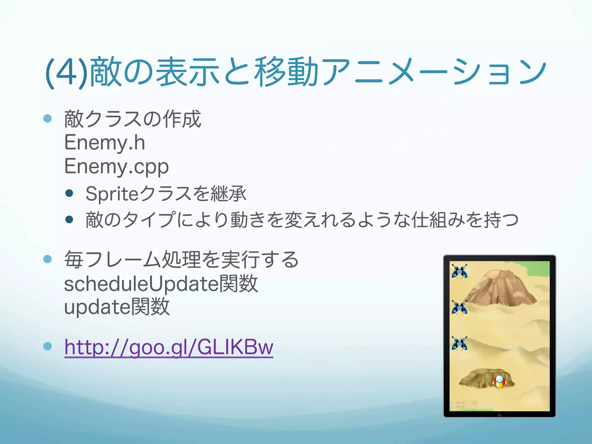 (4)敵の表示と移動アニメーション 
— 敵クラスの作成 
Enemy.h 
Enemy.cpp 
— Spriteクラスを継承 
— 敵のタイプにより動きを変えれるような仕組みを持つ 
— 毎フレーム処理を実行する 
scheduleUpdate関数 
update関数 
— http://goo.gl/GLIKBw 
 