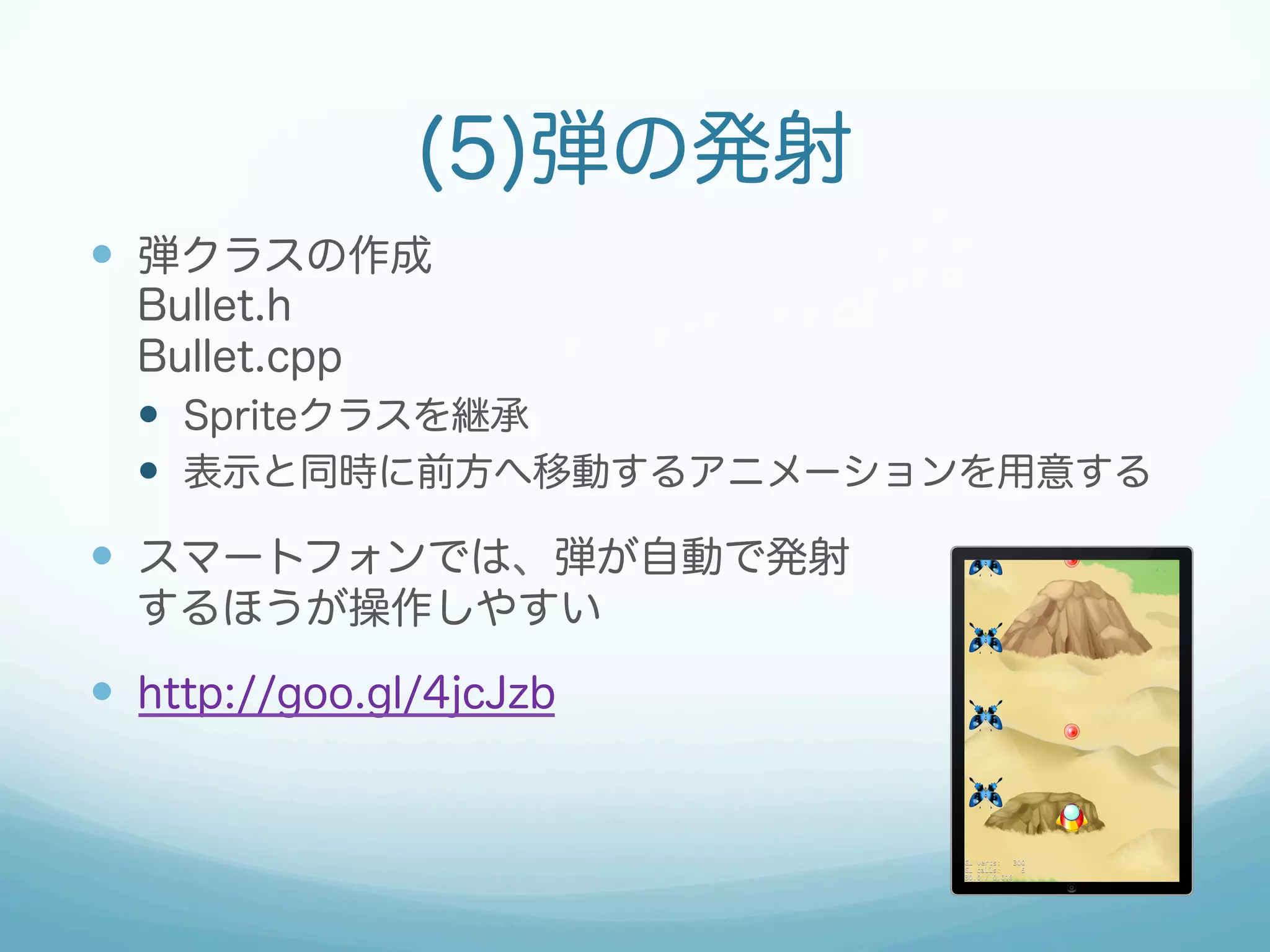 (5)弾の発射 
— 弾クラスの作成 
Bullet.h 
Bullet.cpp 
— Spriteクラスを継承 
— 表示と同時に前方へ移動するアニメーションを用意する 
— スマートフォンでは、弾が自動で発射 
するほうが操作しやすい 
— http://goo.gl/4jcJzb 
 