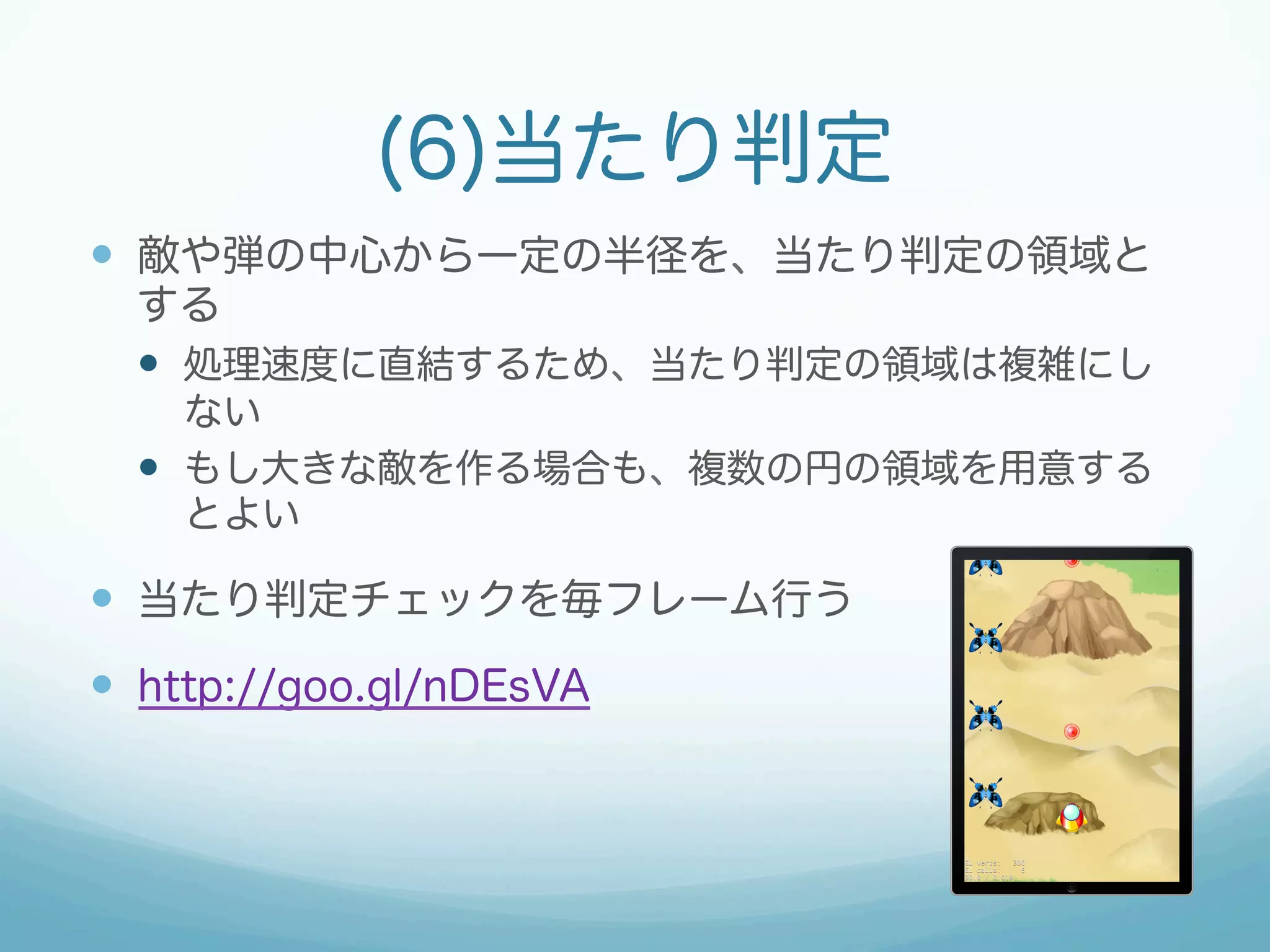 (6)当たり判定 
— 敵や弾の中心から一定の半径を、当たり判定の領域と 
する 
— 処理速度に直結するため、当たり判定の領域は複雑にし 
ない 
— もし大きな敵を作る場合も、複数の円の領域を用意する 
とよい 
— 当たり判定チェックを毎フレーム行う 
— http://goo.gl/nDEsVA 
 