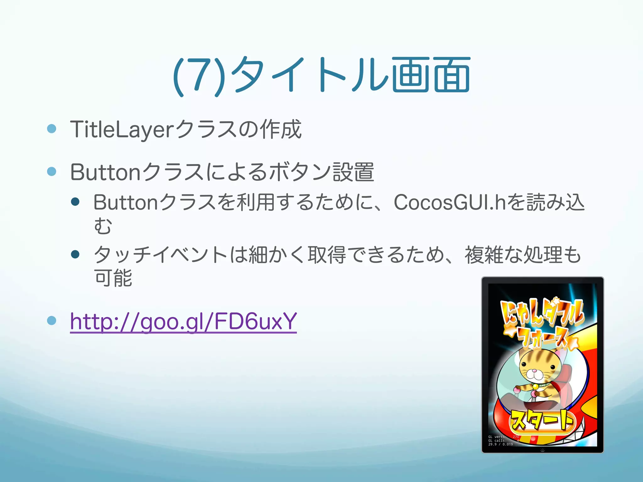 (7)タイトル画面 
— TitleLayerクラスの作成 
— Buttonクラスによるボタン設置 
— Buttonクラスを利用するために、CocosGUI.hを読み込 
む 
— タッチイベントは細かく取得できるため、複雑な処理も 
可能 
— http://goo.gl/FD6uxY 
 