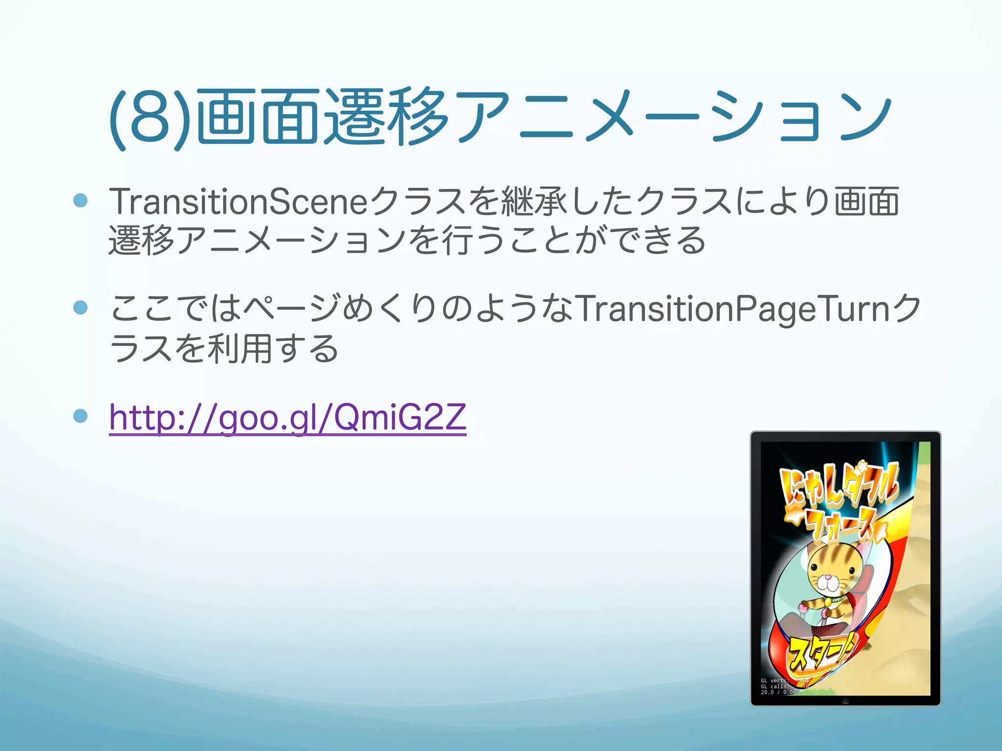 (8)画面遷移アニメーション 
— TransitionSceneクラスを継承したクラスにより画面 
遷移アニメーションを行うことができる 
— ここではページめくりのようなTransitionPageTurnク 
ラスを利用する 
— http://goo.gl/QmiG2Z 
 