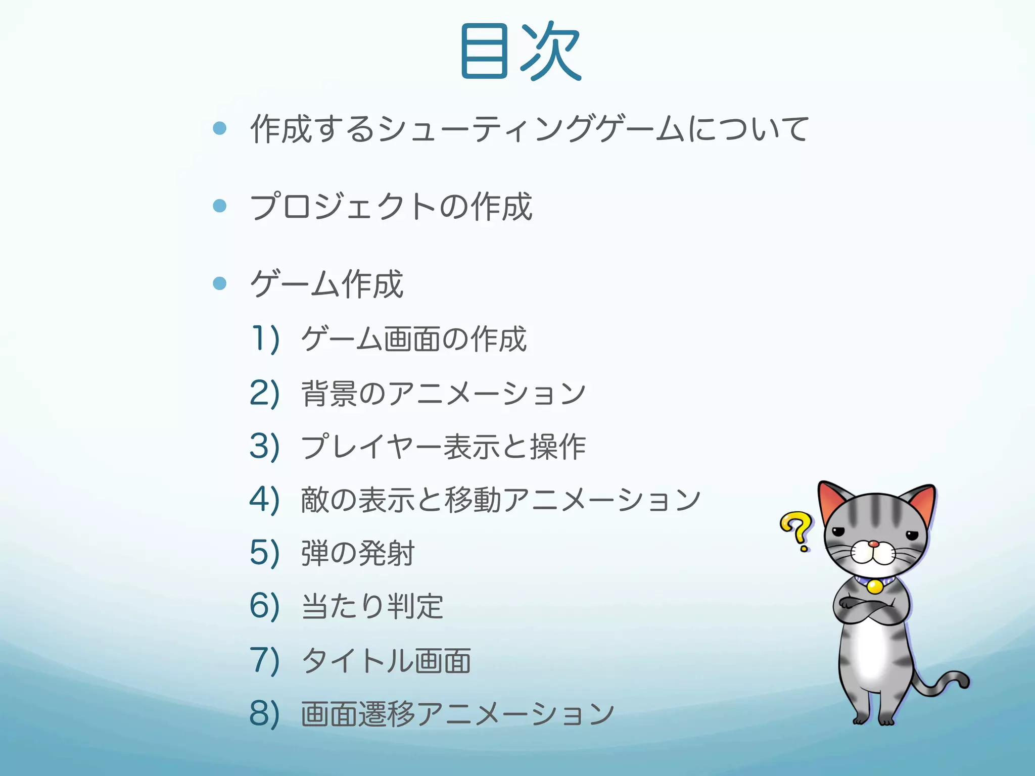 目次 
— 作成するシューティングゲームについて 
— プロジェクトの作成 
— ゲーム作成 
1) ゲーム画面の作成 
2) 背景のアニメーション 
3) プレイヤー表示と操作 
4) 敵の表示と移動アニメーション 
5) 弾の発射 
6) 当たり判定 
7) タイトル画面 
8) 画面遷移アニメーション 
 