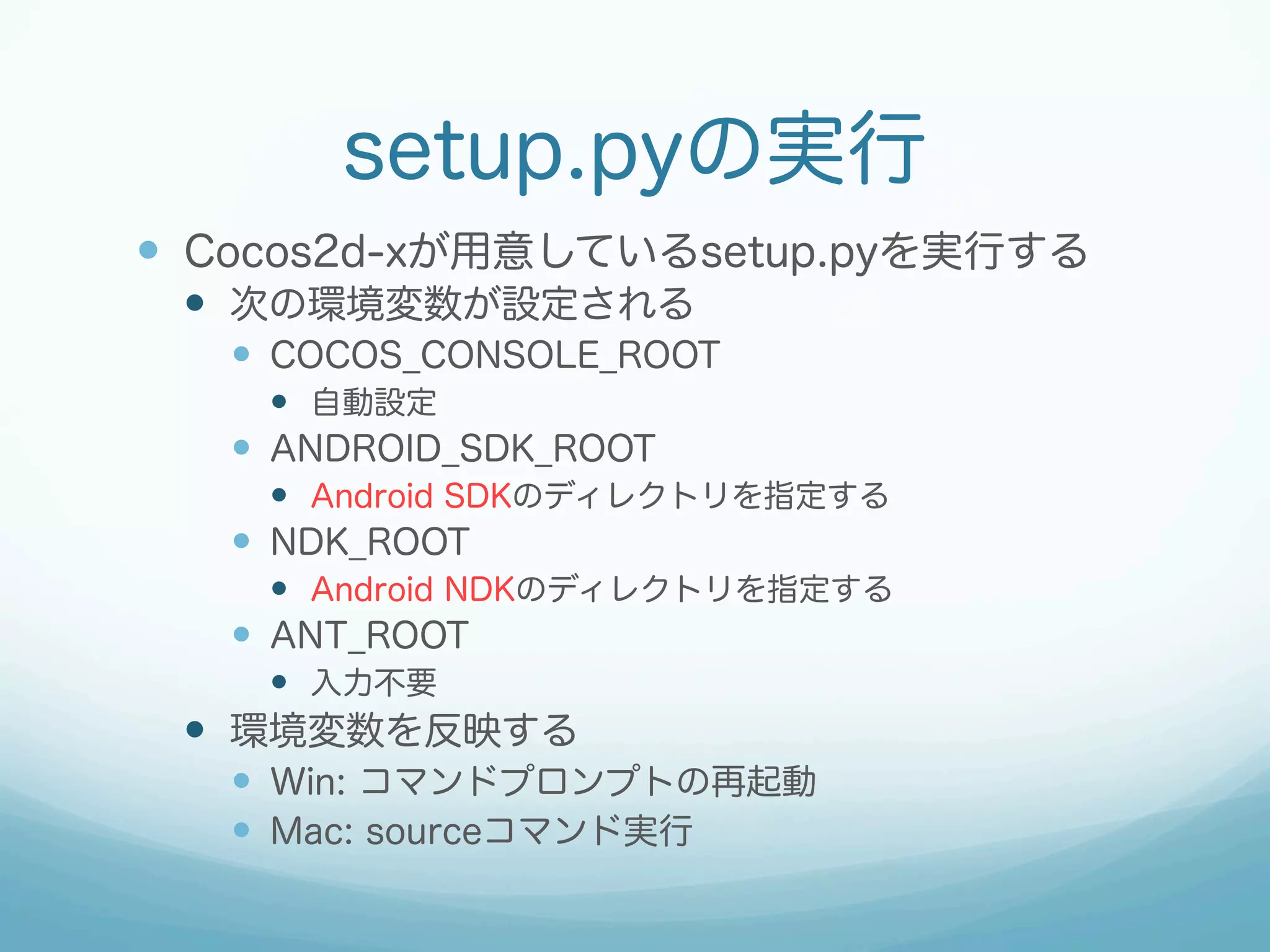 setup.pyの実行 
— Cocos2d-xが用意しているsetup.pyを実行する 
— 次の環境変数が設定される 
— COCOS_CONSOLE_ROOT 
— 自動設定 
— ANDROID_SDK_ROOT 
— Android SDKのディレクトリを指定する 
— NDK_ROOT 
— Android NDKのディレクトリを指定する 
— ANT_ROOT 
— 入力不要 
— 環境変数を反映する 
— Win: コマンドプロンプトの再起動 
— Mac: sourceコマンド実行 
 
