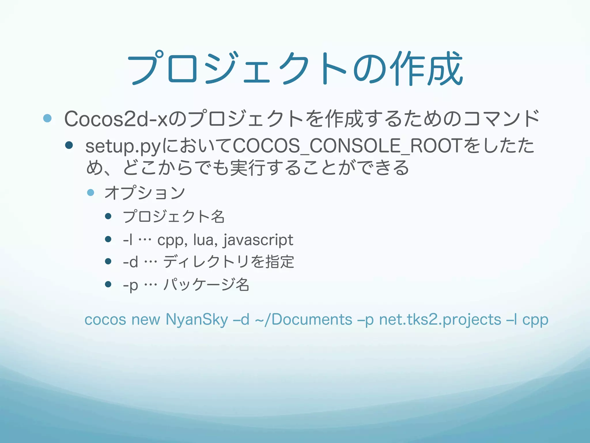 プロジェクトの作成 
— Cocos2d-xのプロジェクトを作成するためのコマンド 
— setup.pyにおいてCOCOS_CONSOLE_ROOTをしたた 
め、どこからでも実行することができる 
— オプション 
— プロジェクト名 
— -l … cpp, lua, javascript 
— -d … ディレクトリを指定 
— -p … パッケージ名 
cocos new NyanSky ‒d ~/Documents ‒p net.tks2.projects ‒l cpp 
 