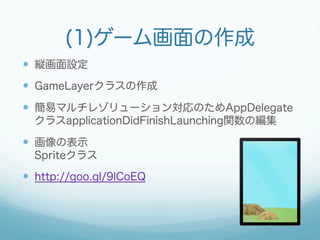 (1)ゲーム画面の作成 
— 縦画面設定 
— GameLayerクラスの作成 
— 簡易マルチレゾリューション対応のためAppDelegate 
クラスapplicationDidFinishLaunching関数の編集 
— 画像の表示 
Spriteクラス 
— http://goo.gl/9lCoEQ 
 