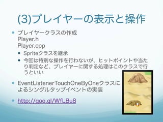 (3)プレイヤーの表示と操作 
— プレイヤークラスの作成 
Player.h 
Player.cpp 
— Spriteクラスを継承 
— 今回は特別な操作を行わないが、ヒットポイントや当た 
り判定など、プレイヤーに関する処理はこのクラスで行 
うといい 
— EventListenerTouchOneByOneクラスに 
よるシングルタップイベントの実装 
— http://goo.gl/WfLBu8 
 