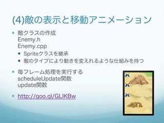 (4)敵の表示と移動アニメーション 
— 敵クラスの作成 
Enemy.h 
Enemy.cpp 
— Spriteクラスを継承 
— 敵のタイプにより動きを変えれるような仕組みを持つ 
— 毎フレーム処理を実行する 
scheduleUpdate関数 
update関数 
— http://goo.gl/GLIKBw 
 