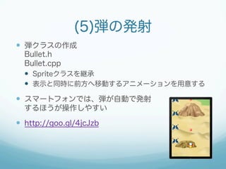(5)弾の発射 
— 弾クラスの作成 
Bullet.h 
Bullet.cpp 
— Spriteクラスを継承 
— 表示と同時に前方へ移動するアニメーションを用意する 
— スマートフォンでは、弾が自動で発射 
するほうが操作しやすい 
— http://goo.gl/4jcJzb 
 
