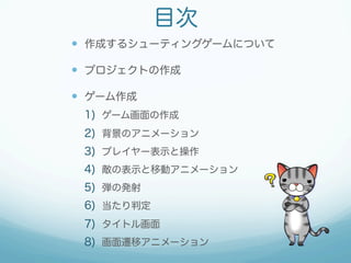 目次 
— 作成するシューティングゲームについて 
— プロジェクトの作成 
— ゲーム作成 
1) ゲーム画面の作成 
2) 背景のアニメーション 
3) プレイヤー表示と操作 
4) 敵の表示と移動アニメーション 
5) 弾の発射 
6) 当たり判定 
7) タイトル画面 
8) 画面遷移アニメーション 
 