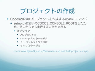 プロジェクトの作成 
— Cocos2d-xのプロジェクトを作成するためのコマンド 
— setup.pyにおいてCOCOS_CONSOLE_ROOTをしたた 
め、どこからでも実行することができる 
— オプション 
— プロジェクト名 
— -l … cpp, lua, javascript 
— -d … ディレクトリを指定 
— -p … パッケージ名 
cocos new NyanSky ‒d ~/Documents ‒p net.tks2.projects ‒l cpp 
 