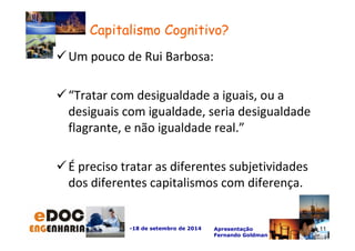 -18 de setembro de 2014 Apresentação 
Fernando Goldman 
Um pouco de Rui Barbosa: 
“Tratar com desigualdade a iguais, ou a 
desiguais com igualdade, seria desigualdade 
flagrante, e não igualdade real.” 
É preciso tratar as diferentes subjetividades 
dos diferentes capitalismos com diferença. 
11 
Capitalismo Cognitivo? 
 