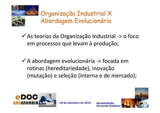 As teorias da Organização Industrial - o foco 
em processos que levam à produção; 
A abordagem evolucionária - focada em 
rotinas (hereditariedade), inovação 
(mutação) e seleção (interna e de mercado); 
-18 de setembro de 2014 Apresentação 
Fernando Goldman 
13 
Organização Industrial X 
Abordagem Evolucionária 
 