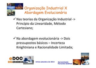 Nas teorias da Organização Industrial - 
Princípio da Linearidade, Método 
Cartesiano; 
Na abordagem evolucionária - Dois 
pressupostos básicos – Incerteza 
Knightniana e Racionalidade Limitada; 
-18 de setembro de 2014 Apresentação 
Fernando Goldman 
14 
Organização Industrial X 
Abordagem Evolucionária 
 