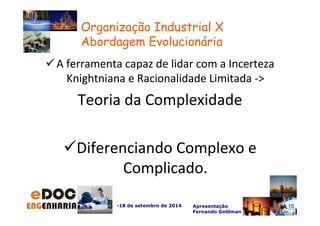 A ferramenta capaz de lidar com a Incerteza 
Knightniana e Racionalidade Limitada - 
Teoria da Complexidade 
Diferenciando Complexo e 
Complicado. 
-18 de setembro de 2014 Apresentação 
Fernando Goldman 
15 
Organização Industrial X 
Abordagem Evolucionária 
 