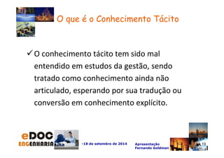 O conhecimento tácito tem sido mal 
entendido em estudos da gestão, sendo 
tratado como conhecimento ainda não 
articulado, esperando por sua tradução ou 
conversão em conhecimento explícito. 
-18 de setembro de 2014 Apresentação 
Fernando Goldman 
19 
O que é o Conhecimento Tácito 
 