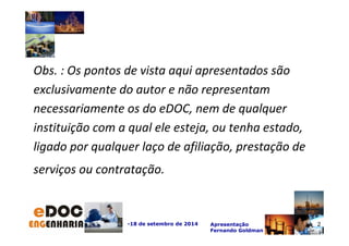 Obs. : Os pontos de vista aqui apresentados são 
exclusivamente do autor e não representam 
necessariamente os do eDOC, nem de qualquer 
instituição com a qual ele esteja, ou tenha estado, 
ligado por qualquer laço de afiliação, prestação de 
serviços ou contratação. 
-18 de setembro de 2014 Apresentação 
Fernando Goldman 
2 
 