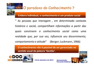 Embora individual, o conhecimento é um produto social 
“ As pessoas que interagem , em determinado contexto 
histórico e social, compartilham informações a partir das 
quais constroem o conhecimento social como uma 
realidade que, por sua vez, influencia seu discernimento, 
comportamento e atitude” (Berger; Luckmann, 1966) 
-18 de setembro de 2014 Apresentação 
Fernando Goldman 
30 
O paradoxo do Conhecimento ? 
O conhecimento não é passível de ser gerenciado no 
sentido usual da palavra ‘Gestão’. 
30 
 