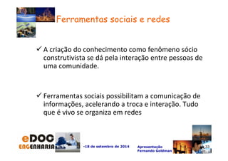 A criação do conhecimento como fenômeno sócio 
construtivista se dá pela interação entre pessoas de 
uma comunidade. 
Ferramentas sociais possibilitam a comunicação de 
informações, acelerando a troca e interação. Tudo 
que é vivo se organiza em redes 
-18 de setembro de 2014 Apresentação 
Fernando Goldman 
33 
Ferramentas sociais e redes 
 