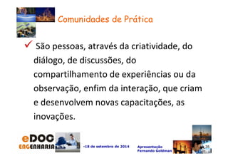 São pessoas, através da criatividade, do 
diálogo, de discussões, do 
compartilhamento de experiências ou da 
observação, enfim da interação, que criam 
e desenvolvem novas capacitações, as 
inovações. 
-18 de setembro de 2014 Apresentação 
Fernando Goldman 
35 
Comunidades de Prática 
35 
 