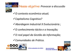 O contexto econômico atual; 
-18 de setembro de 2014 Apresentação 
Fernando Goldman 
Capitalismo Cognitivo? 
Abordagem Industrial X Evolucionária ; 
O conhecimento tácito e a Inovação; 
O real papel da Gestão da Informação; 
Comunidades de Prática. 
4 
Nosso objetivo: P rovocar a discussão 
 