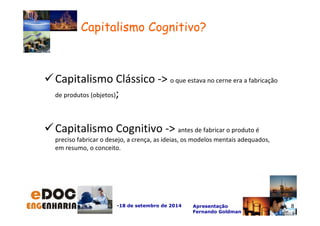Capitalismo Clássico - o que estava no cerne era a fabricação 
-18 de setembro de 2014 Apresentação 
Fernando Goldman 
de produtos (objetos); 
Capitalismo Cognitivo - antes de fabricar o produto é 
preciso fabricar o desejo, a crença, as ideias, os modelos mentais adequados, 
em resumo, o conceito. 
8 
Capitalismo Cognitivo? 
 
