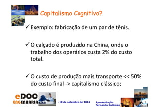 Exemplo: fabricação de um par de tênis. 
O calçado é produzido na China, onde o 
trabalho dos operários custa 2% do custo 
total. 
O custo de produção mais transporte  50% 
do custo final - capitalismo clássico; 
-18 de setembro de 2014 Apresentação 
Fernando Goldman 
9 
Capitalismo Cognitivo? 
 