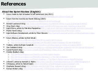References 
About the Sprint Review (English): 
• Scrum Guide by Ken Schwaber & Jeff Sutherland (July 2013): 
https://www.scrum.org/Portals/0/Documents/Scrum%20Guides/2013/Scrum-Guide.pdf 
• Scrum from the trenches de Henrik Kniberg (2007): 
http://www.crisp.se/henrik.kniberg/ScrumAndXpFromTheTrenches.pdf 
• Richard Lawrence’s blog: http://www.richardlawrence.info/2009/04/24/how-to-give-a-great-sprint-demo/ 
• Hing Chan’s blog: http://hingchanscrum.blogspot.com/2012/01/mes-deux-cents-importance-de-la.html 
• Agile DZone, article by Patroklos Papapetrou: http://agile.dzone.com/announcements/agile-dummies-continuous 
• Martin Harris’s blog: http://martinaharris.com/2010/01/dancing-to-the-tune-of-the-scrum-demo/ 
• Agile Software Development, article by Peter Stevens: http://agilesoftwaredevelopment.com/blog/peterstev/simple-scrum- 
sprint-review 
• Scrum Alliance, articles by Bob Schatz: 
o http://www.scrumalliance.org/articles/48-successful-sprint-reviews 
o http://www.scrumalliance.org/articles/124-the-sprint-review-mastering-the-art-of-feedback 
• Toolbox, article by Bryan Campbell: http://it.toolbox.com/blogs/agile-pm/whats-in-a-demo-29494 
• Ilan Goldstein’s blog: http://www.scrumshortcuts.com/blog/retrospectives-reviews/to-dos-for-your-sprint-reviews/ 
• Sandy Mamoli’s blog:http://www.nomad8.com/files/sprint_review_show_and_tell.php 
• Charles Bradley’s blog: 
o http://www.scrumcrazy.com/Tips+for+a+Good+Sprint+Review 
o http://www.scrumcrazy.com/Executive+Summary+-+The+Sprint+Review 
o http://www.scrumcrazy.com/Worst+Practice+-+The+Sprint+Review+as+a+Signoff+Meeting 
• InformIT, article by Kenneth S. Rubin: http://www.informit.com/articles/article.aspx?p=1928232&seqNum=4 
• InfoQueue, article by Robert Galen: http://www.infoq.com/articles/agile-project-manager-viola 
• Stephanie Stewart’s blog: http://iamagile.com/2012/06/13/our-evolution-of-sprint-reviews/ 
• Roman Pichler’s blog: http://www.romanpichler.com/blog/agile-product-innovation/the-scrum-cycle/ 
 