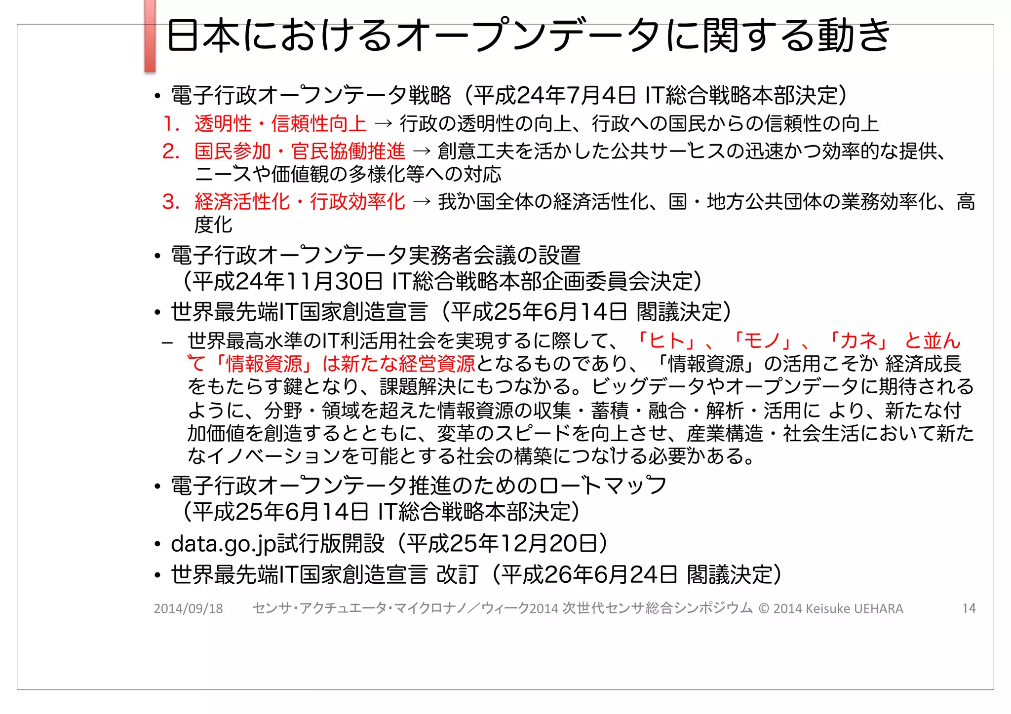 日本におけるオープンデータに関する動き
•  電子行政オーフンテータ戦略（平成24年7月4日 IT総合戦略本部決定）
1.  透明性・信頼性向上 → 行政の透明性の向上、行政への国民からの信頼性の向上
2.  国民参加・官民協働推進 → 創意工夫を活かした公共サーヒスの迅速かつ効率的な提供、
ニースや価値観の多様化等への対応
3.  経済活性化・行政効率化 → 我か国全体の経済活性化、国・地方公共団体の業務効率化、高
度化
•  電子行政オーフンテータ実務者会議の設置
（平成24年11月30日 IT総合戦略本部企画委員会決定）
•  世界最先端IT国家創造宣言（平成25年6月14日 閣議決定）
–  世界最高水準のIT利活用社会を実現するに際して、「ヒト」、「モノ」、「カネ」 と並ん
て「情報資源」は新たな経営資源となるものであり、「情報資源」の活用こそか 経済成長
をもたらす鍵となり、課題解決にもつなかる。ビッグデータやオープンデータに期待される
ように、分野・領域を超えた情報資源の収集・蓄積・融合・解析・活用に より、新たな付
加価値を創造するとともに、変革のスピードを向上させ、産業構造・社会生活において新た
なイノベーションを可能とする社会の構築につなける必要かある。
•  電子行政オーフンテータ推進のためのロートマッフ
（平成25年6月14日 IT総合戦略本部決定）
•  data.go.jp試行版開設（平成25年12月20日）
•  世界最先端IT国家創造宣言 改訂（平成26年6月24日 閣議決定）
2014/09/18 2014( ©(2014(Keisuke(UEHARA
 