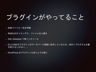 プラグインがやってること 
改変ファイル一式を同梱 
有効化のタイミングで、ファイルを上書き 
SQL Database で再インストール 
EC-CUBEのプラグインがデータベース接続に依存しているため、強引にプログラムを書 
き変えるしかない。。 
WordPress のプラグインも似たような感じ 
 