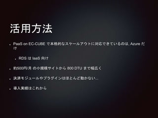 活用方法 
PaaS on EC-CUBE で本格的なスケールアウトに対応できているのは, Azure だ 
け 
RDS はIaaS 向け 
約500円/月の小規模サイトから800 DTU まで幅広く 
決済モジュールやプラグインはほとんど動かない... 
導入実績はこれから 
 