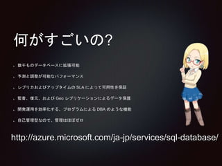 何がすごいの? 
数千ものデータベースに拡張可能 
予測と調整が可能なパフォーマンス 
レプリカおよびアップタイムのSLA によって可用性を保証 
監査、復元、およびGeo レプリケーションによるデータ保護 
開発運用を効率化する、プログラムによるDBA のような機能 
自己管理型なので、管理はほぼゼロ 
http://azure.microsoft.com/ja-jp/services/sql-database/ 
 