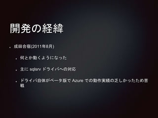 開発の経緯 
成田合宿(2011年8月) 
何とか動くようになった 
主にsqlsrv ドライバへの対応 
ドライバ自体がベータ版でAzure での動作実績の乏しかったため苦 
戦 
 