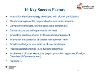 10 Key Success Factors 
Internationalisation strategy developed with cluster participants 
Cluster management is responsible for internationalisation 
Competitive products, technologies (and companies) 
Cluster actors are willing and able to invest 
Innovative services offered by the cluster management 
International experience of cluster management team 
Good knowledge of international cluster landscape 
Public support schemes (e. g. funding schemes) 
Involvement of other key actors (export promotion agencies, Foreign Chamber of Commerce etc.) 
Patience… 
10  