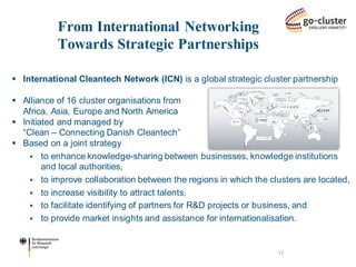 International Cleantech Network (ICN) is a global strategic cluster partnership 
Alliance of 16 cluster organisations from Africa, Asia, Europe and North America 
Initiated and managed by “Clean – Connecting Danish Cleantech” 
Based on a joint strategy 
to enhance knowledge-sharing between businesses, knowledge institutions and local authorities, 
to improve collaboration between the regions in which the clusters are located, 
to increase visibility to attract talents, 
to facilitate identifying of partners for R&D projects or business, and 
to provide market insights and assistance for internationalisation. 
From International Networking Towards Strategic Partnerships 
17  