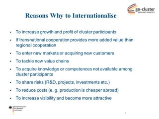 Reasons Why to Internationalise 
To increase growth and profit of cluster participants 
If transnational cooperation provides more added value than regional cooperation 
To enter new markets or acquiring new customers 
To tackle new value chains 
To acquire knowledge or competences not available among cluster participants 
To share risks (R&D, projects, investments etc.) 
To reduce costs (e. g. production is cheaper abroad) 
To increase visibility and become more attractive 
3  