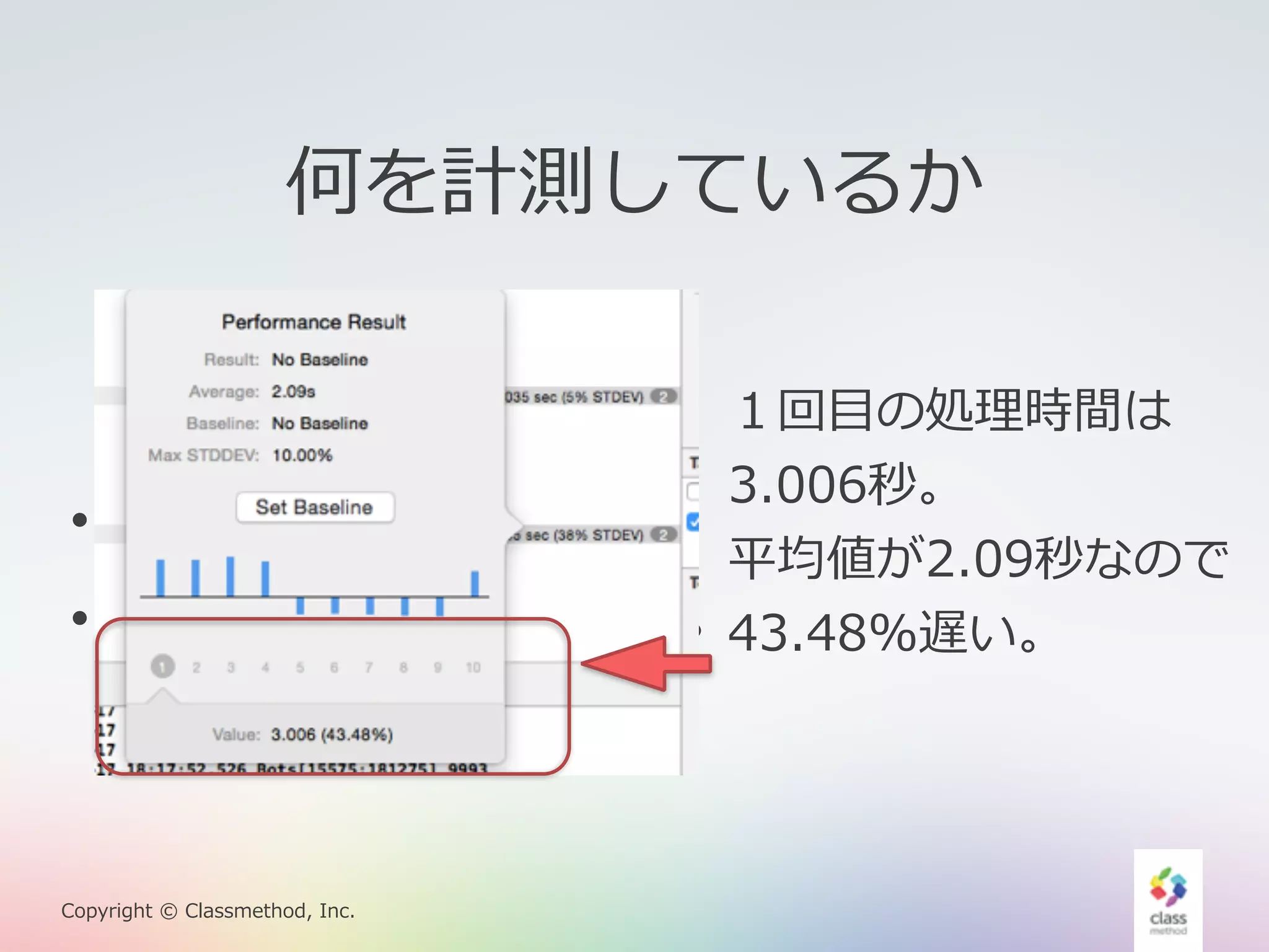 何を計測しているか 
• 10回計測する。 
• 平均と標準偏差を出す。 
Copyright © Classmethod, Inc. 
１回⽬目の処理理時間は 
3.006秒。 
平均値が2.09秒なので 
43.48%遅い。 
 