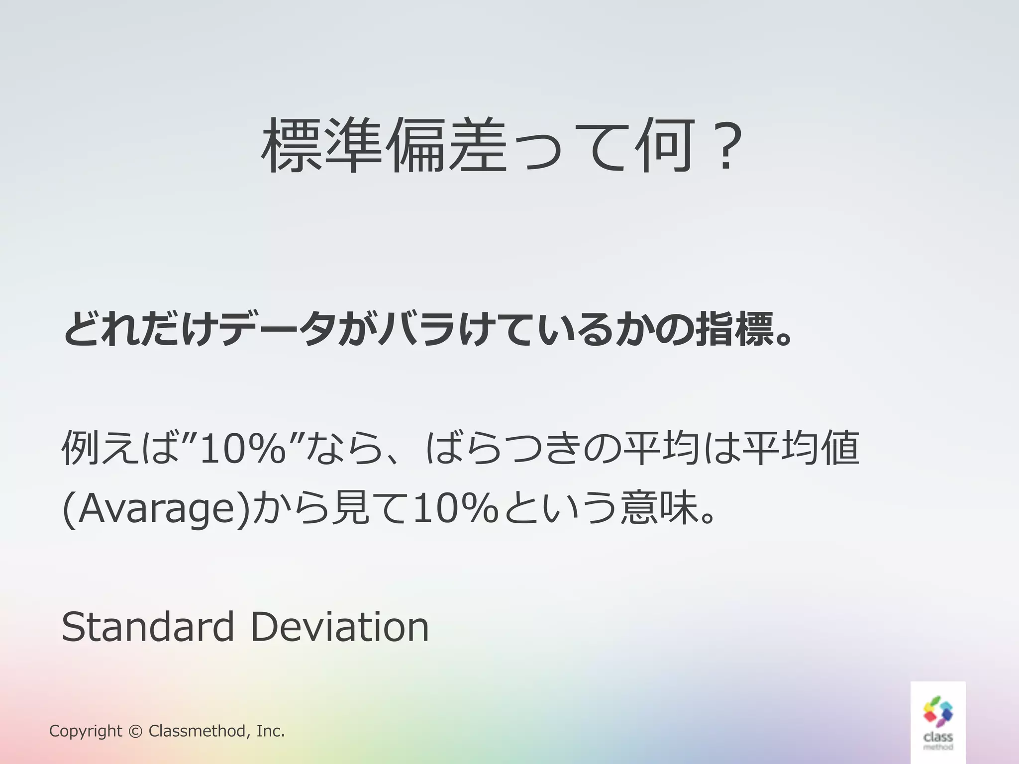 標準偏差って何？ 
どれだけデータがバラけているかの指標。 
例例えば”10%”なら、ばらつきの平均は平均値 
(Avarage)から⾒見見て10%という意味。 
Standard Deviation 
Copyright © Classmethod, Inc. 
 