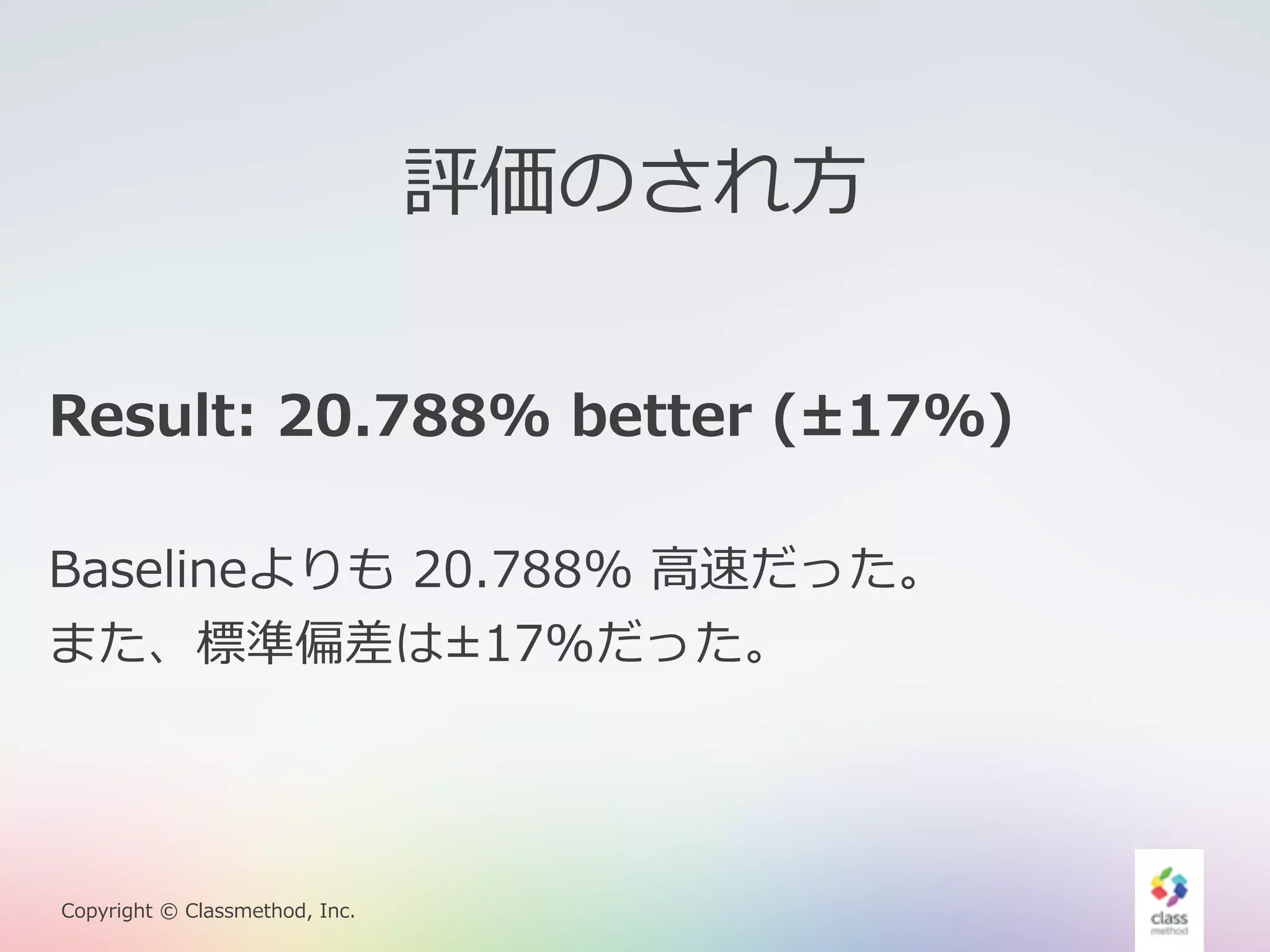 Result: 20.788% better (±17%) 
Baselineよりも 20.788% ⾼高速だった。 
また、標準偏差は±17%だった。 
Copyright © Classmethod, Inc. 
評価のされ⽅方 
 
