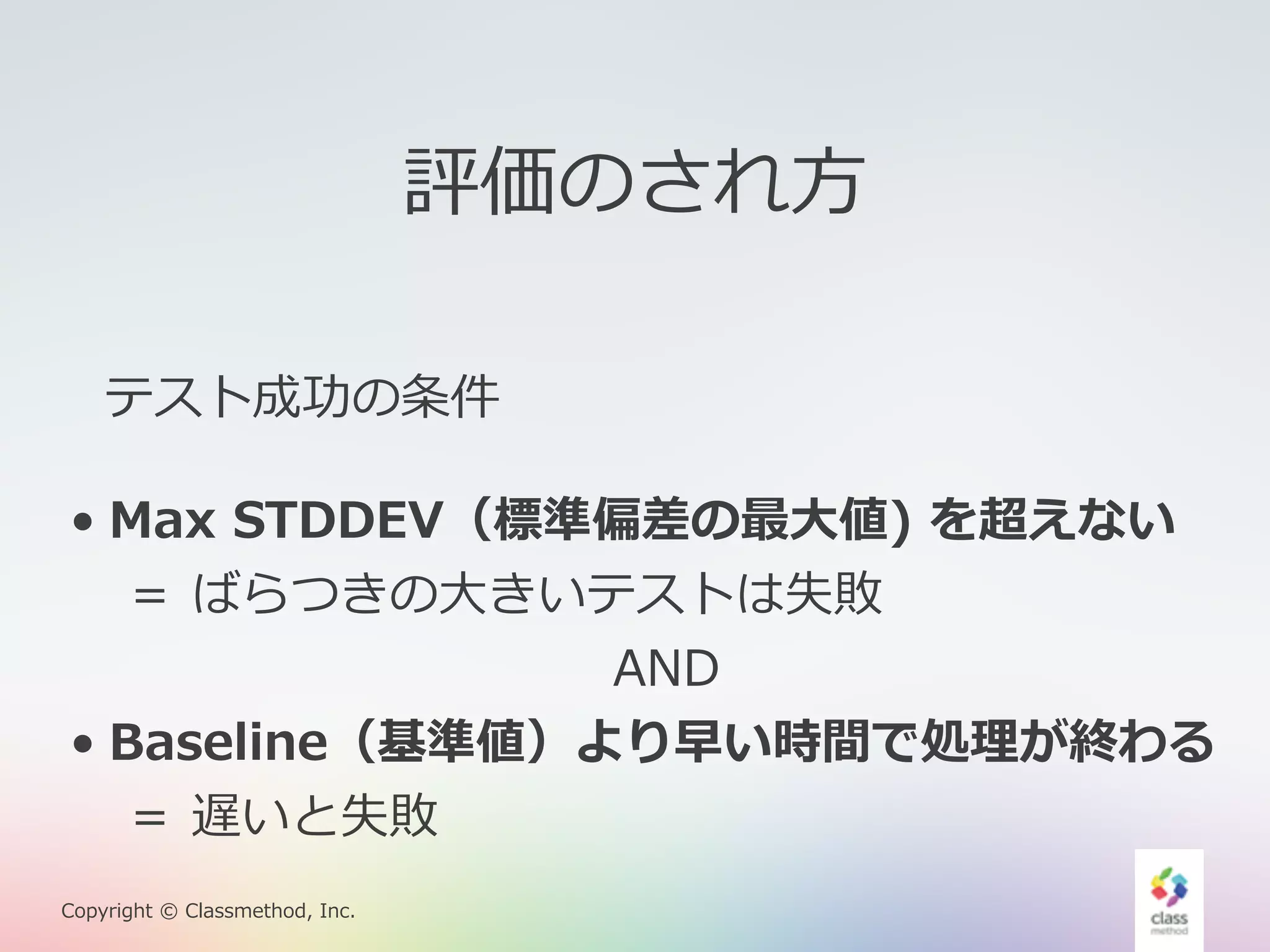 評価のされ⽅方 
テスト成功の条件 
• Max STDDEV（標準偏差の最⼤大値) を超えない 
＝ ばらつきの⼤大きいテストは失敗 
Copyright © Classmethod, Inc. 
AND 
• Baseline（基準値）より早い時間で処理理が終わる 
＝ 遅いと失敗 
 