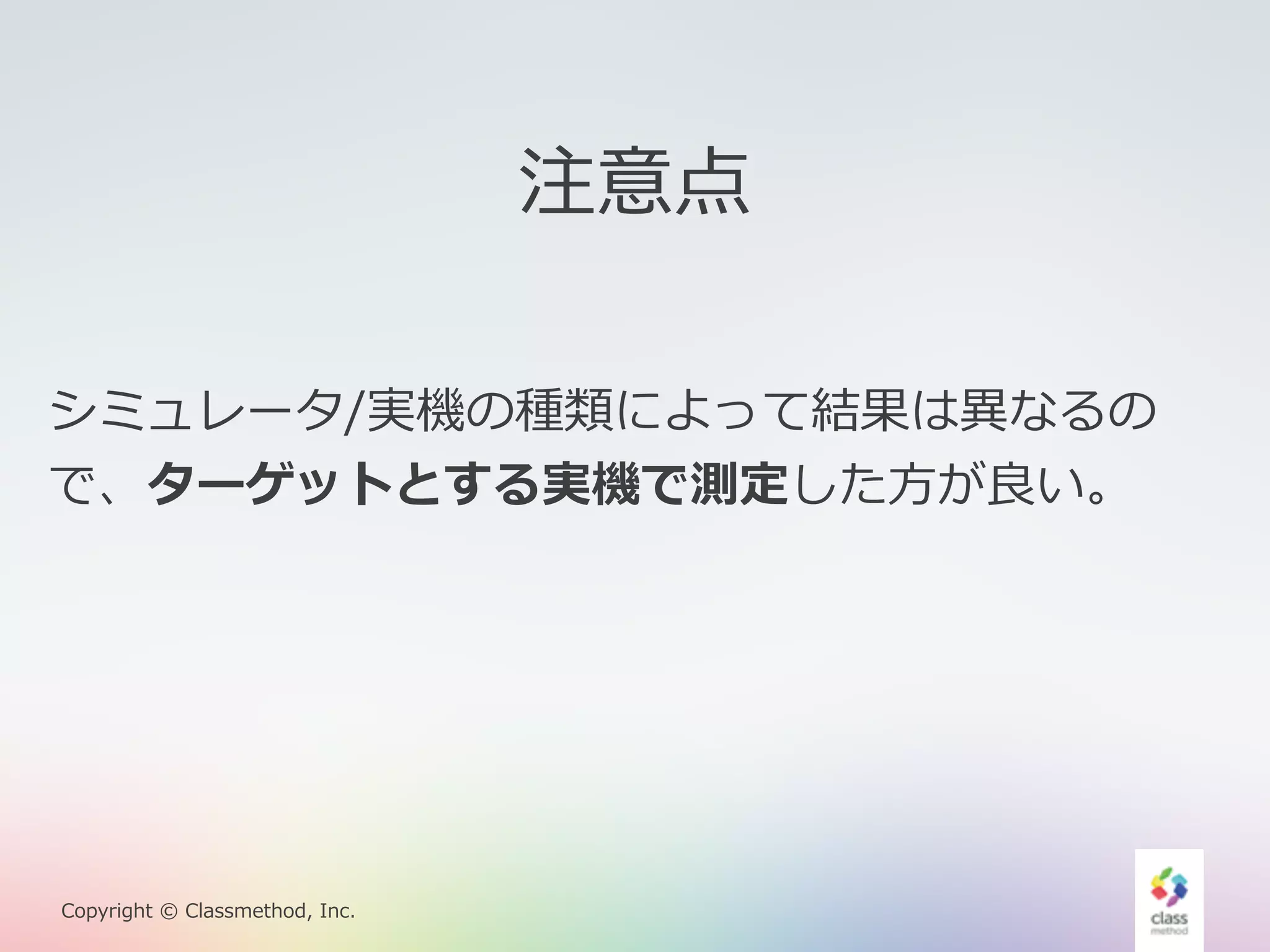 Copyright © Classmethod, Inc. 
注意点 
シミュレータ/実機の種類によって結果は異異なるの 
で、ターゲットとする実機で測定した⽅方が良良い。 
 