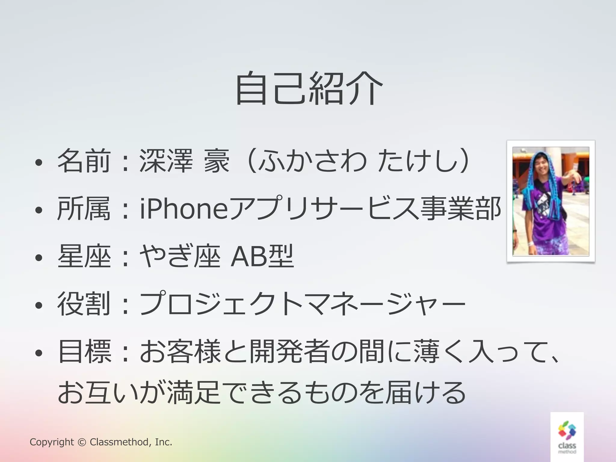 • 名前：深澤 豪（ふかさわ たけし） 
• 所属：iPhoneアプリサービス事業部 
• 星座：やぎ座 AB型 
• 役割：プロジェクトマネージャー 
• ⽬目標：お客様と開発者の間に薄く⼊入って、 
お互いが満⾜足できるものを届ける 
Copyright © Classmethod, Inc. 
⾃自⼰己紹介 
 