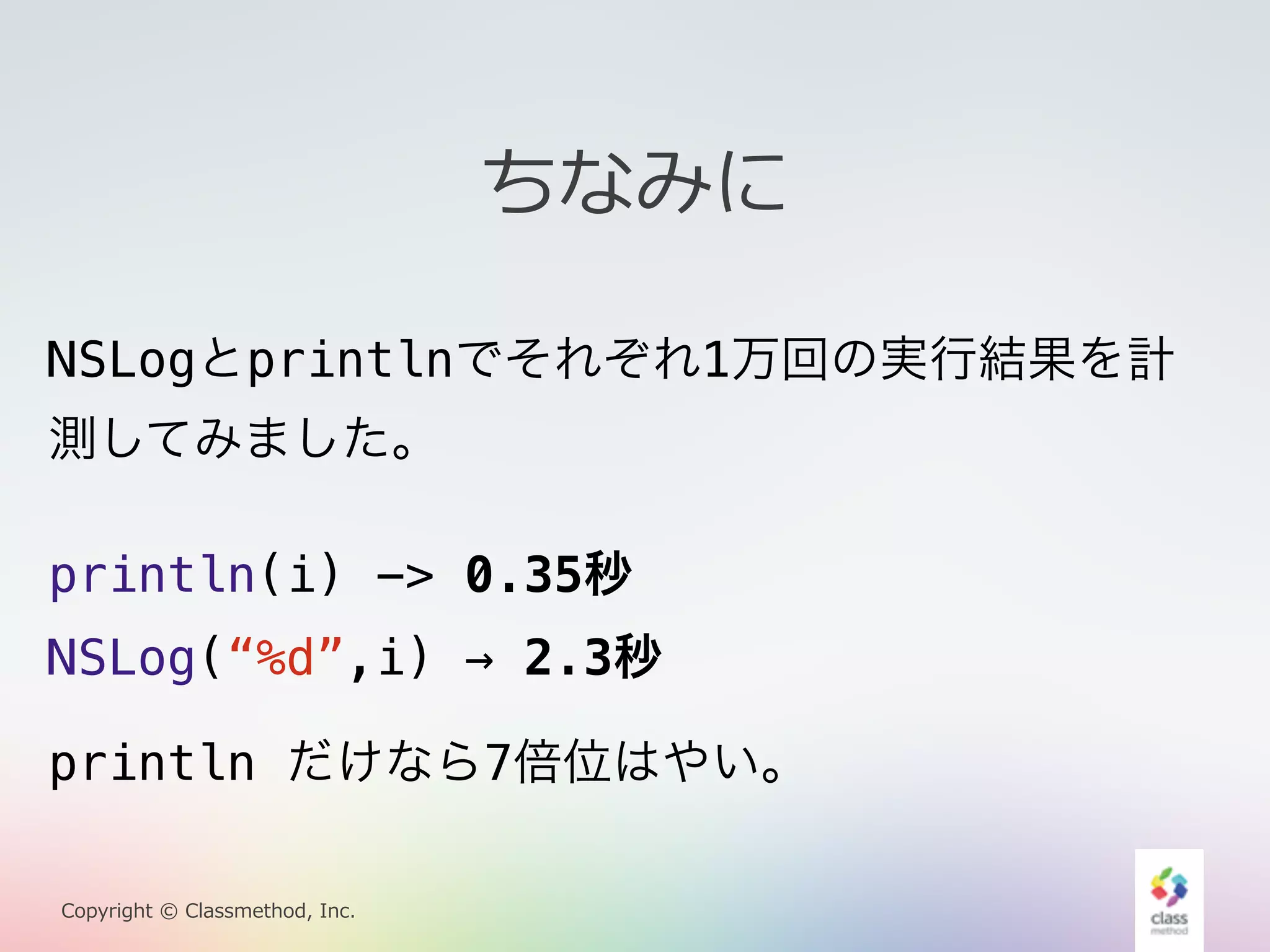 NSLogとprintlnでそれぞれ1万回の実行結果を計 
測してみました。 
println(i) -> 0.35秒 
NSLog(“%d”,i) → 2.3秒 
Copyright © Classmethod, Inc. 
ちなみに 
println だけなら7倍位はやい。 
 