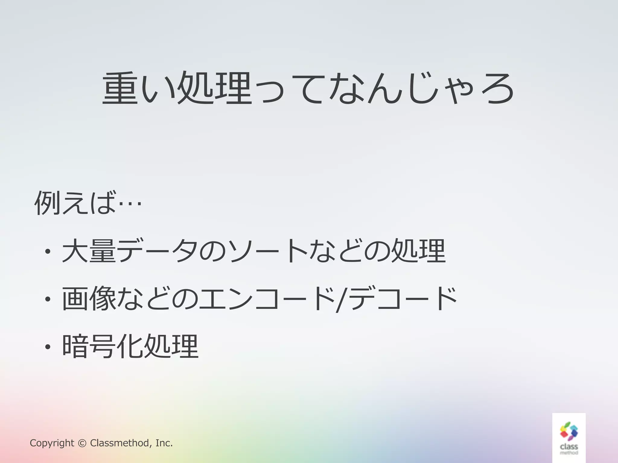重い処理理ってなんじゃろ 
例例えば… 
・⼤大量量データのソートなどの処理理 
・画像などのエンコード/デコード 
・暗号化処理理 
Copyright © Classmethod, Inc. 
 