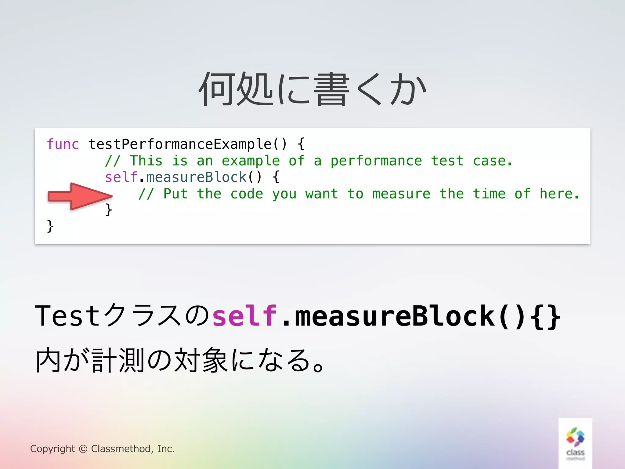 Testクラスのself.measureBlock(){} 
内が計測の対象になる。 
Copyright © Classmethod, Inc. 
何処に書くか 
func testPerformanceExample() { 
// This is an example of a performance test case. 
self.measureBlock() { 
// Put the code you want to measure the time of here. 
} 
} 
 