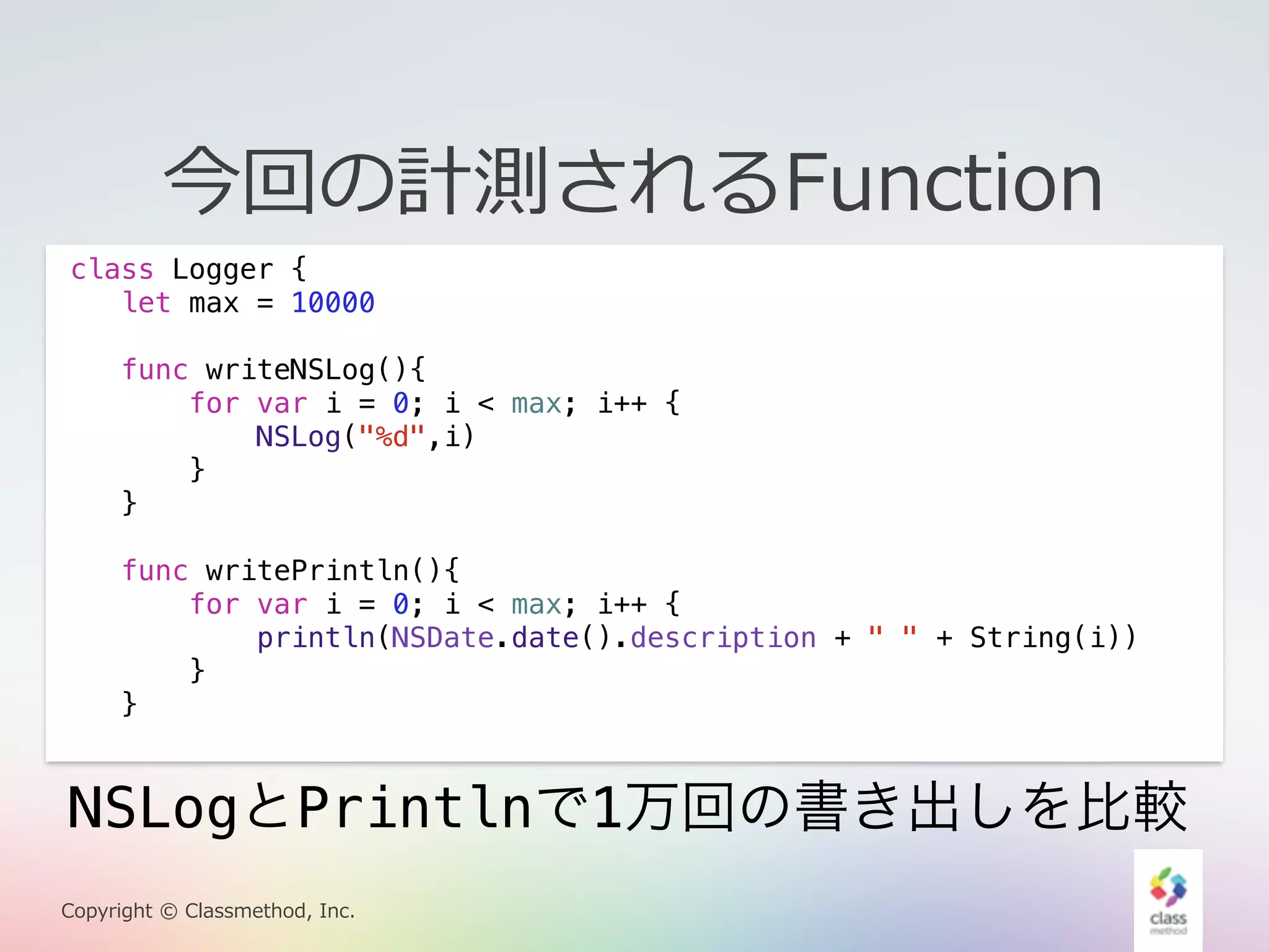 今回の計測されるFunction 
class Logger { 
let max = 10000 
func writeNSLog(){ 
for var i = 0; i < max; i++ { 
NSLog("%d",i) 
} 
} 
func writePrintln(){ 
for var i = 0; i < max; i++ { 
println(NSDate.date().description + " " + String(i)) 
} 
} 
NSLogとPrintlnで1万回の書き出しを比較 
Copyright © Classmethod, Inc. 
 