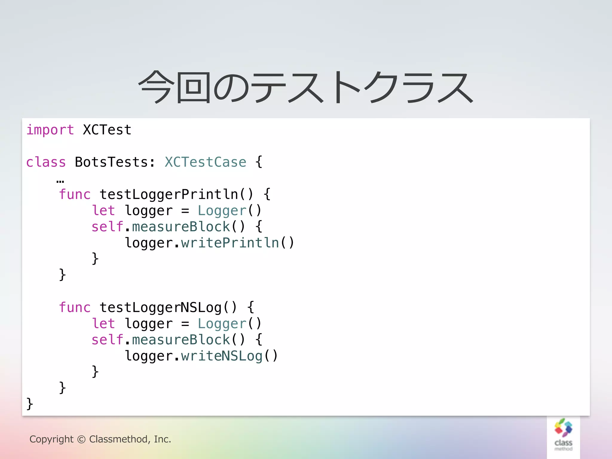 今回のテストクラス 
import XCTest 
class BotsTests: XCTestCase { 
… 
func testLoggerPrintln() { 
let logger = Logger() 
self.measureBlock() { 
logger.writePrintln() 
} 
} 
func testLoggerNSLog() { 
let logger = Logger() 
self.measureBlock() { 
logger.writeNSLog() 
} 
NSLog} 
とPrintlnで1万回の書き出しを比較 
} 
Copyright © Classmethod, Inc. 
 