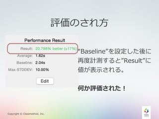 Copyright © Classmethod, Inc. 
評価のされ⽅方 
“Baseline”を設定した後に 
再度度計測すると”Result”に 
値が表⽰示される。 
何か評価された！ 
 