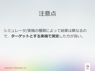 Copyright © Classmethod, Inc. 
注意点 
シミュレータ/実機の種類によって結果は異異なるの 
で、ターゲットとする実機で測定した⽅方が良良い。 
 