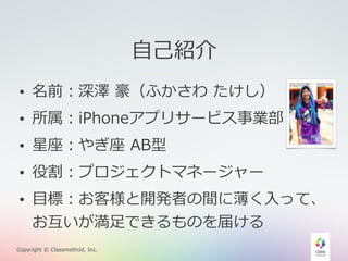 • 名前：深澤 豪（ふかさわ たけし） 
• 所属：iPhoneアプリサービス事業部 
• 星座：やぎ座 AB型 
• 役割：プロジェクトマネージャー 
• ⽬目標：お客様と開発者の間に薄く⼊入って、 
お互いが満⾜足できるものを届ける 
Copyright © Classmethod, Inc. 
⾃自⼰己紹介 
 