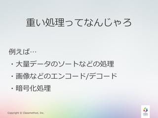重い処理理ってなんじゃろ 
例例えば… 
・⼤大量量データのソートなどの処理理 
・画像などのエンコード/デコード 
・暗号化処理理 
Copyright © Classmethod, Inc. 
 
